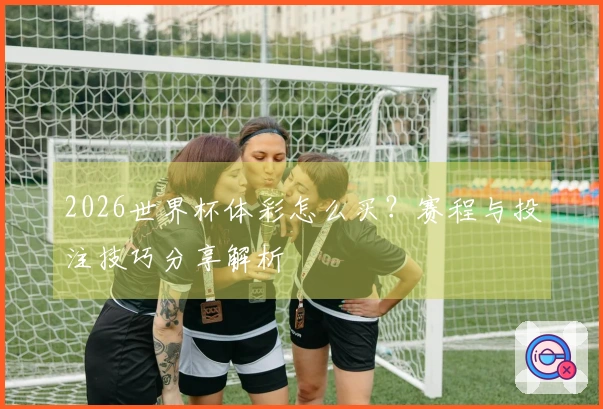 2026世界杯体彩怎么买？赛程与投注技巧分享解析