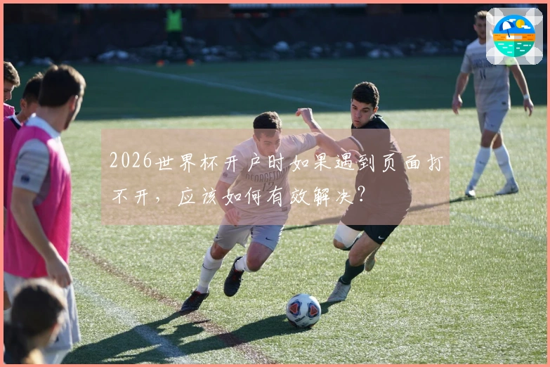 2026世界杯开户时如果遇到页面打不开，应该如何有效解决？