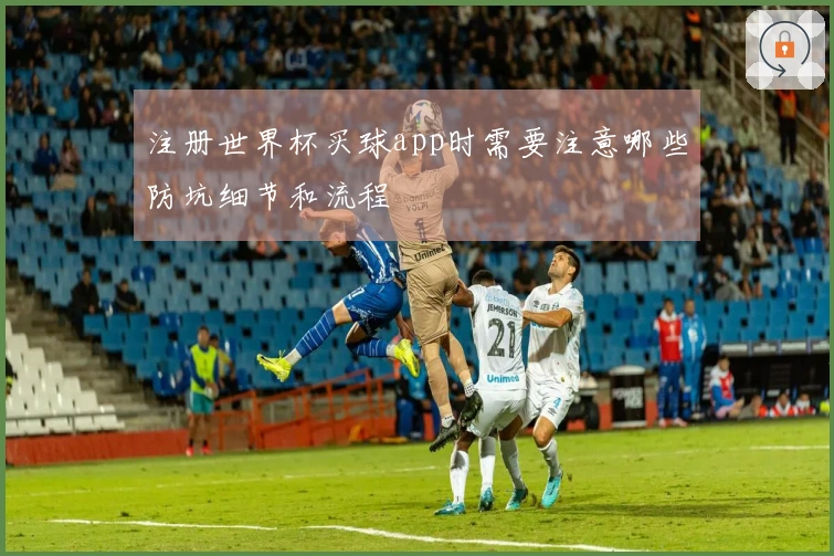 注册世界杯买球app时需要注意哪些防坑细节和流程