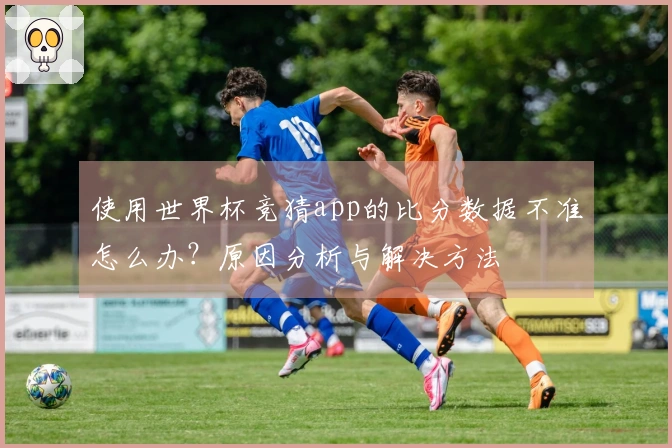 使用世界杯竞猜app的比分数据不准怎么办？原因分析与解决方法